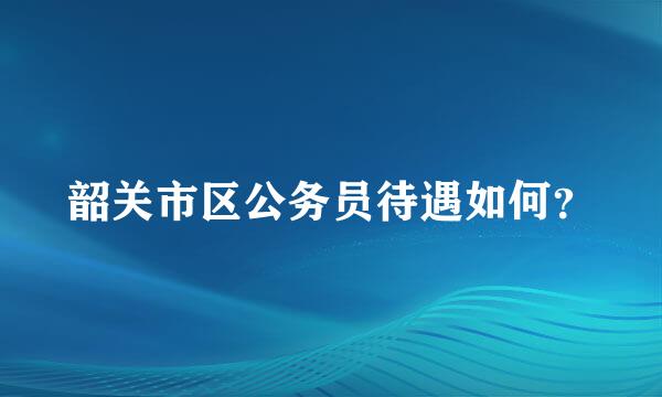 韶关市区公务员待遇如何？