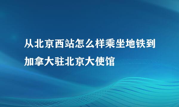 从北京西站怎么样乘坐地铁到加拿大驻北京大使馆