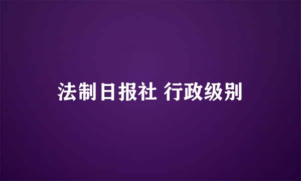 法制日报社 行政级别