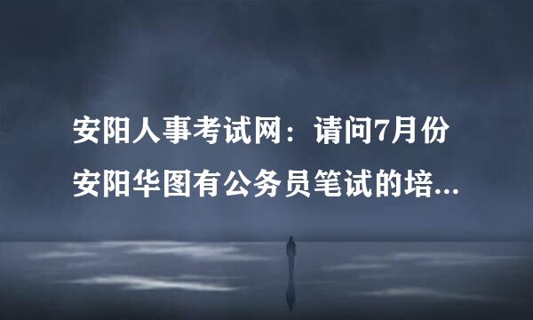 安阳人事考试网：请问7月份安阳华图有公务员笔试的培训课程吗？