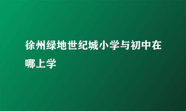 徐州绿地世纪城小学与初中在哪上学