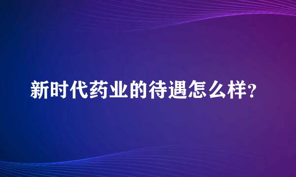 新时代药业的待遇怎么样？