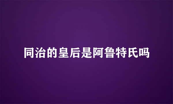 同治的皇后是阿鲁特氏吗