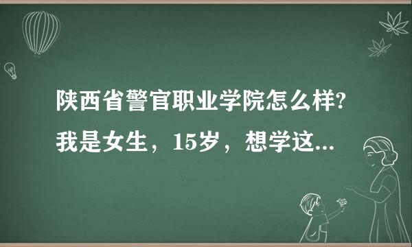 陕西省警官职业学院怎么样?我是女生，15岁，想学这所学校的司法信息安全专业。咋样？