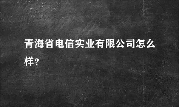 青海省电信实业有限公司怎么样？