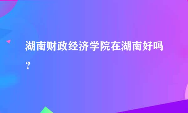 湖南财政经济学院在湖南好吗？