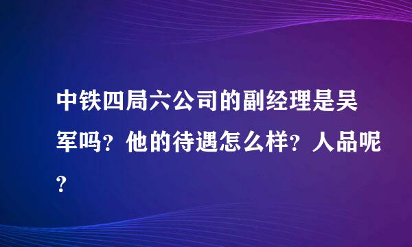 中铁四局六公司的副经理是吴军吗？他的待遇怎么样？人品呢？