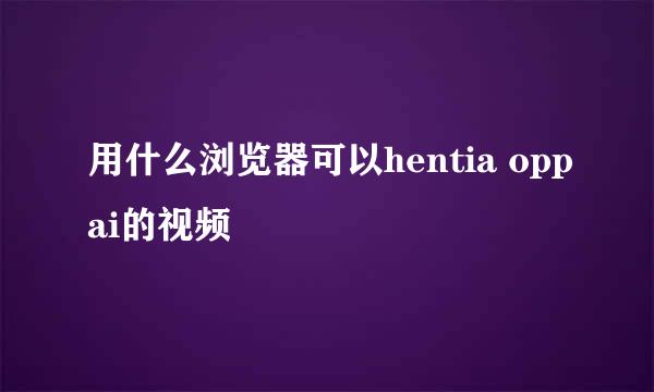 用什么浏览器可以hentia oppai的视频