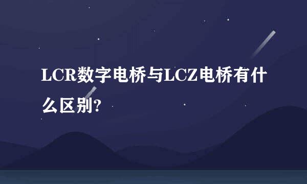 LCR数字电桥与LCZ电桥有什么区别?