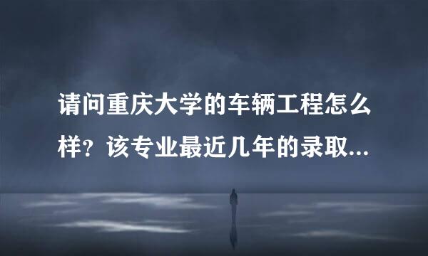 请问重庆大学的车辆工程怎么样？该专业最近几年的录取分数是多少啊？谢谢！