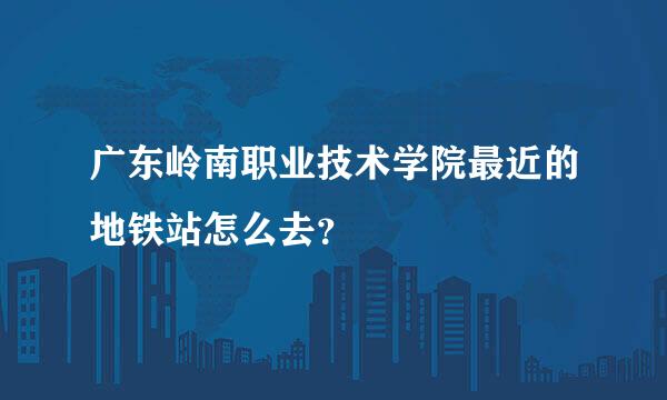 广东岭南职业技术学院最近的地铁站怎么去？