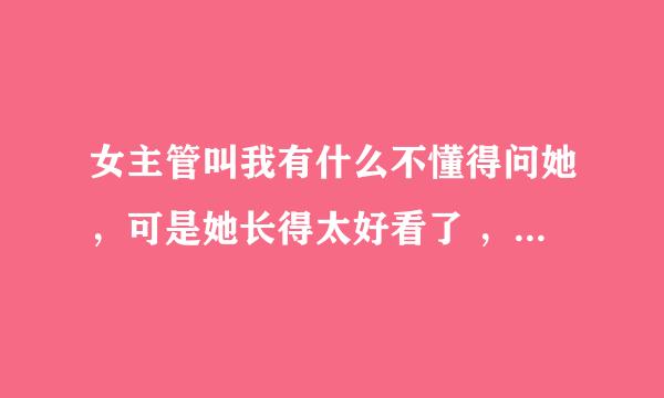 女主管叫我有什么不懂得问她，可是她长得太好看了 ，和她说话怕说错不敢问她，她就跟上面经理举报我。