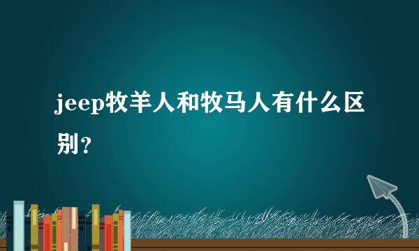 jeep牧羊人和牧马人有什么区别？