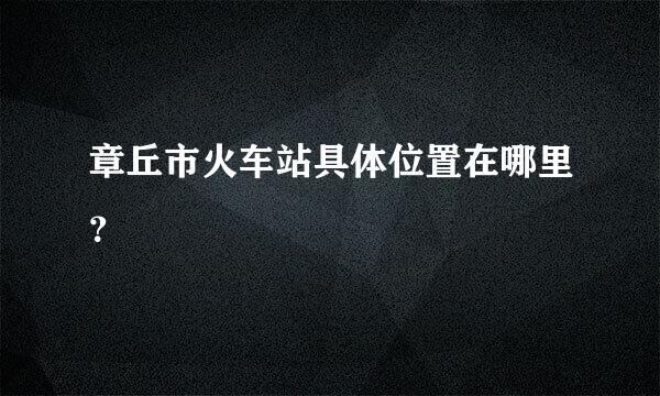 章丘市火车站具体位置在哪里？