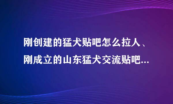 刚创建的猛犬贴吧怎么拉人、刚成立的山东猛犬交流贴吧，怎么让人来这里