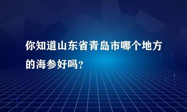 你知道山东省青岛市哪个地方的海参好吗？