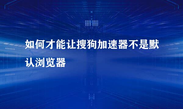 如何才能让搜狗加速器不是默认浏览器