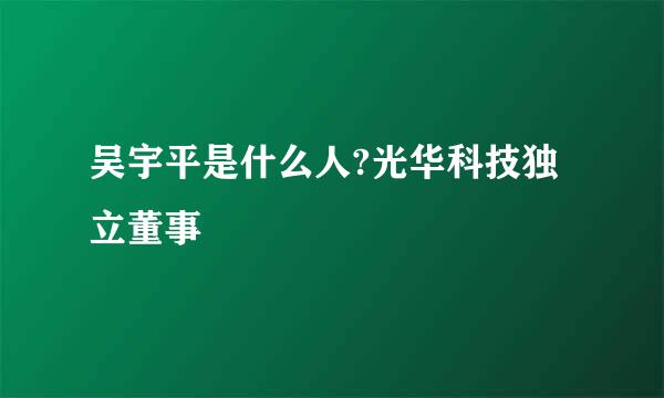 吴宇平是什么人?光华科技独立董事