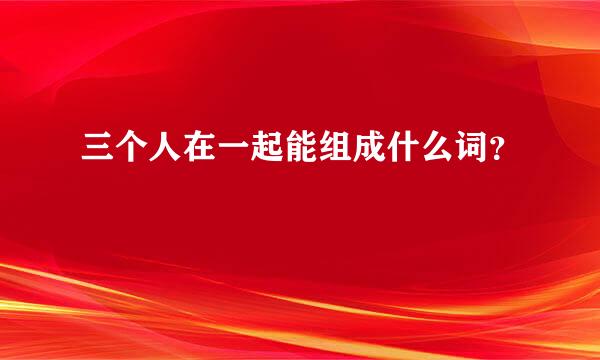 三个人在一起能组成什么词？