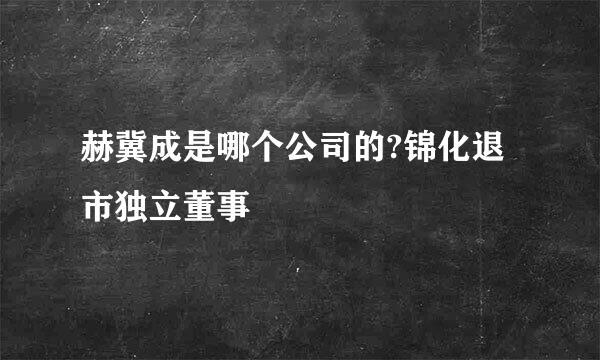 赫冀成是哪个公司的?锦化退市独立董事