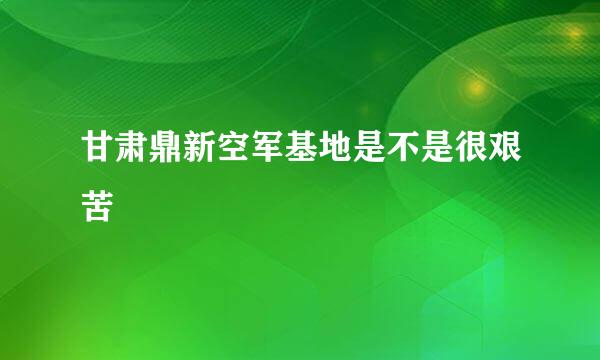 甘肃鼎新空军基地是不是很艰苦