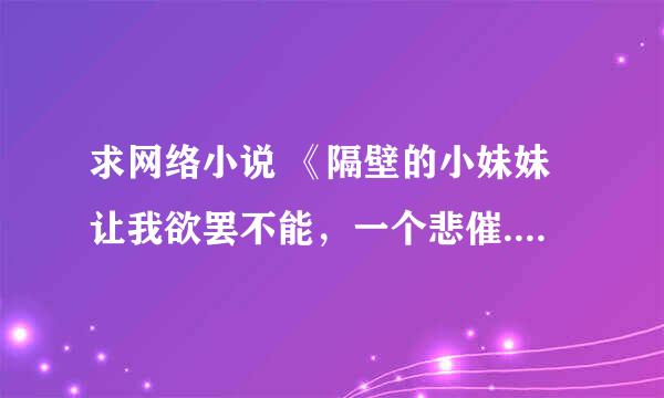 求网络小说 《隔壁的小妹妹让我欲罢不能，一个悲催......》作者。我很喜欢你的小说。