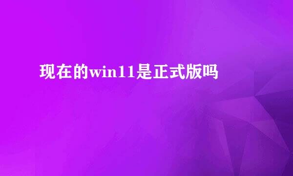 现在的win11是正式版吗