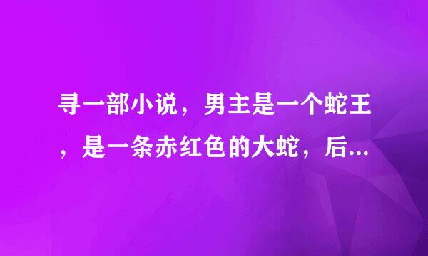 寻一部小说，男主是一个蛇王，是一条赤红色的大蛇，后来女主发现男主的身份后，还跟蛇型的男主做过。