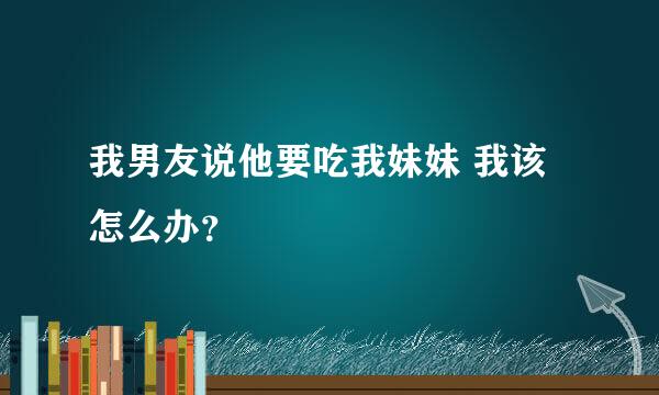 我男友说他要吃我妹妹 我该怎么办？