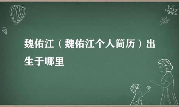 魏佑江（魏佑江个人简历）出生于哪里