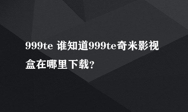 999te 谁知道999te奇米影视盒在哪里下载？