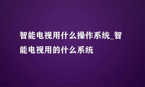 智能电视用什么操作系统_智能电视用的什么系统