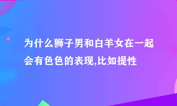 为什么狮子男和白羊女在一起会有色色的表现,比如提性