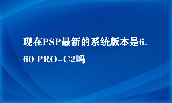 现在PSP最新的系统版本是6.60 PRO-C2吗