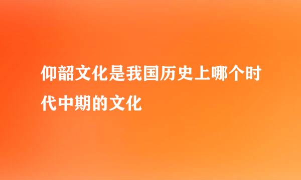 仰韶文化是我国历史上哪个时代中期的文化