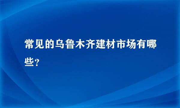 常见的乌鲁木齐建材市场有哪些？