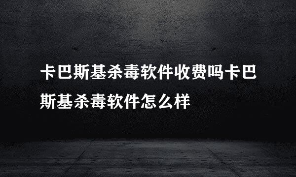 卡巴斯基杀毒软件收费吗卡巴斯基杀毒软件怎么样