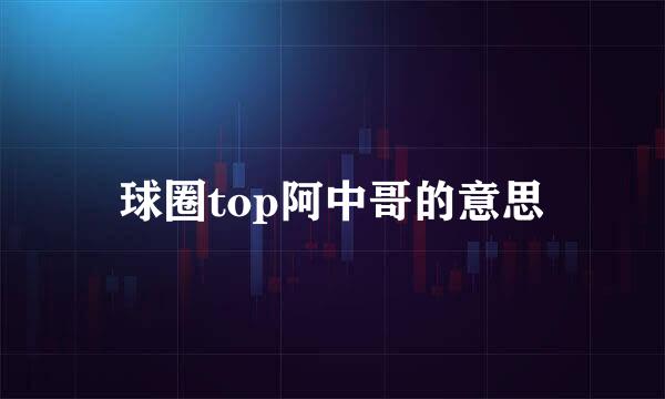 球圈top阿中哥的意思