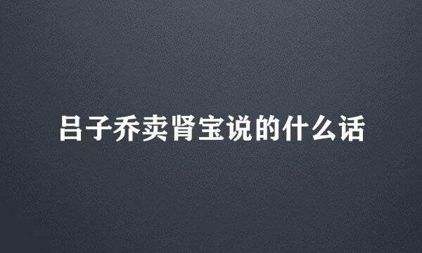 吕子乔卖肾宝说的什么话