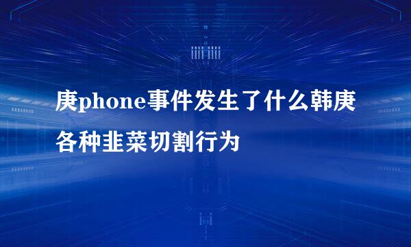 庚phone事件发生了什么韩庚各种韭菜切割行为