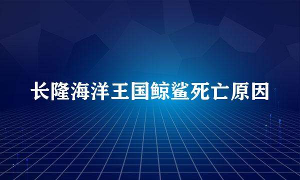 长隆海洋王国鲸鲨死亡原因