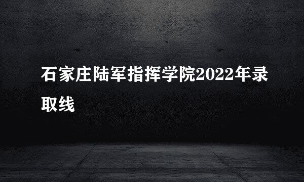 石家庄陆军指挥学院2022年录取线