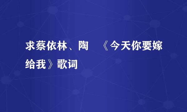 求蔡依林、陶喆《今天你要嫁给我》歌词