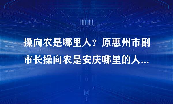 操向农是哪里人？原惠州市副市长操向农是安庆哪里的人？有人知道吗？