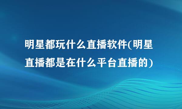 明星都玩什么直播软件(明星直播都是在什么平台直播的)