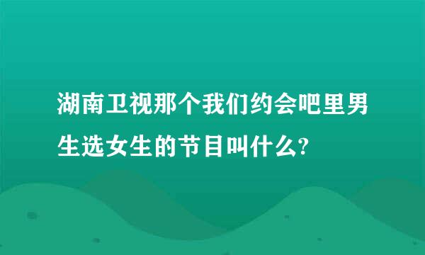 湖南卫视那个我们约会吧里男生选女生的节目叫什么?