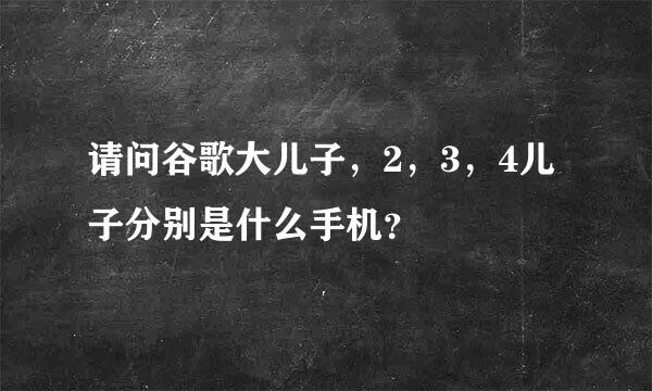 请问谷歌大儿子，2，3，4儿子分别是什么手机？