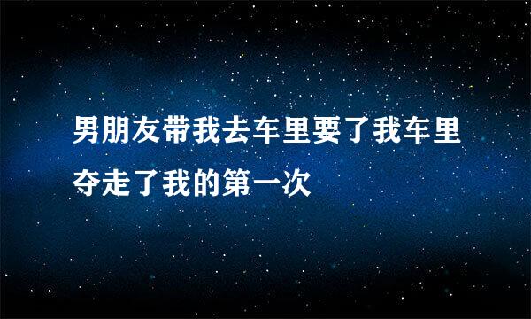 男朋友带我去车里要了我车里夺走了我的第一次