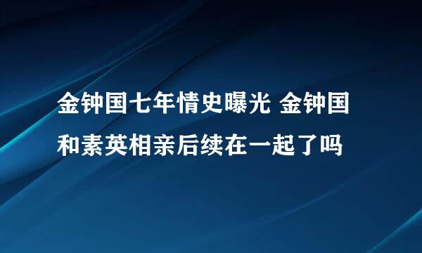 金钟国七年情史曝光 金钟国和素英相亲后续在一起了吗