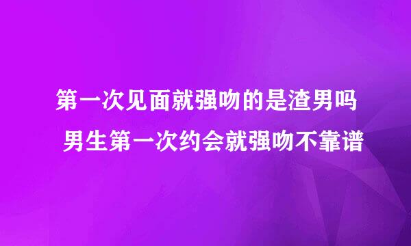 第一次见面就强吻的是渣男吗 男生第一次约会就强吻不靠谱